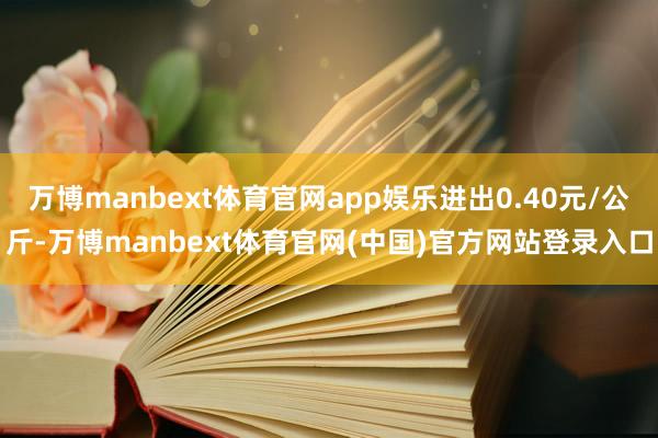 万博manbext体育官网app娱乐进出0.40元/公斤-万博manbext体育官网(中国)官方网站登录入口