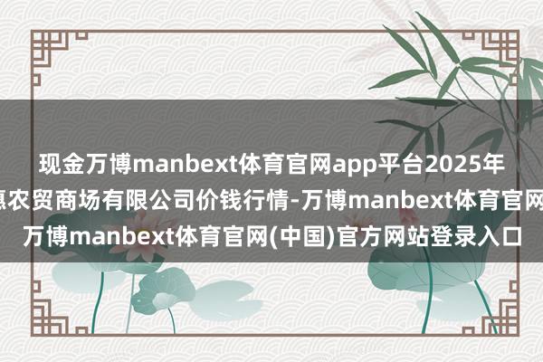 现金万博manbext体育官网app平台2025年9月7日鄂尔多斯市万家惠农贸商场有限公司价钱行情-万博manbext体育官网(中国)官方网站登录入口