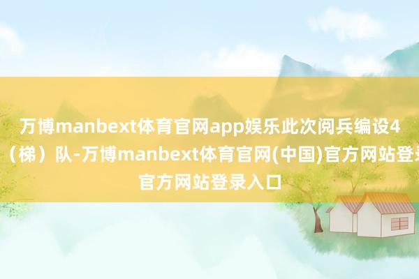 万博manbext体育官网app娱乐此次阅兵编设45个方(梯)队-万博manbext体育官网(中国)官方网站登录入口