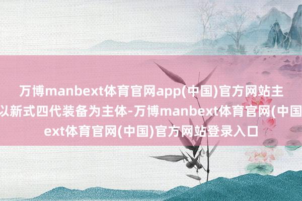 万博manbext体育官网app(中国)官方网站主要有以下性情：●以新式四代装备为主体-万博manbext体育官网(中国)官方网站登录入口