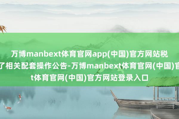 万博manbext体育官网app(中国)官方网站税务总局同步制发了相关配套操作公告-万博manbext体育官网(中国)官方网站登录入口