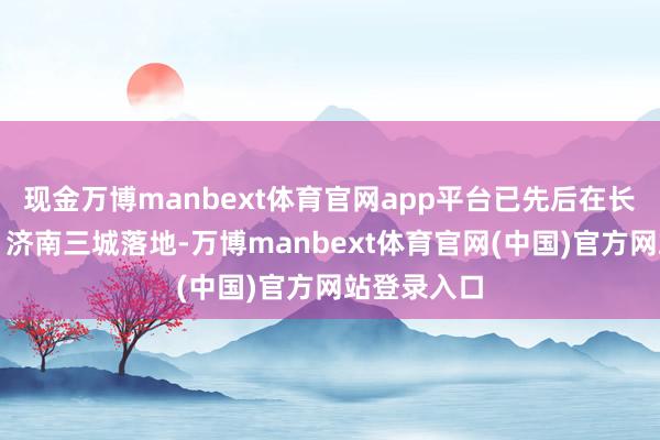 现金万博manbext体育官网app平台已先后在长沙、杭州、济南三城落地-万博manbext体育官网(中国)官方网站登录入口