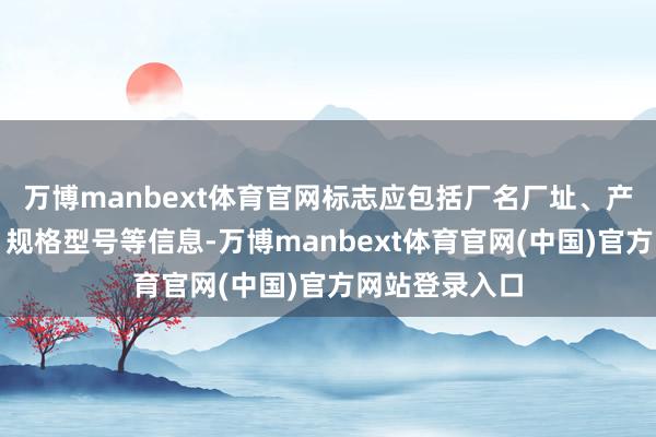 万博manbext体育官网标志应包括厂名厂址、产物施行尺度、规格型号等信息-万博manbext体育官网(中国)官方网站登录入口