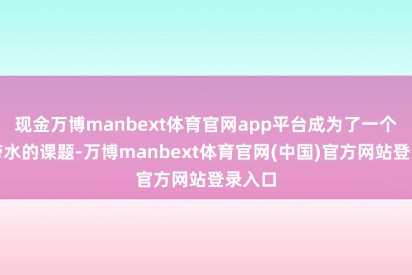 现金万博manbext体育官网app平台成为了一个一衣带水的课题-万博manbext体育官网(中国)官方网站登录入口