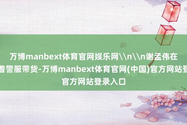 万博manbext体育官网娱乐网\n\n谢孟伟在直播时着警服带货-万博manbext体育官网(中国)官方网站登录入口