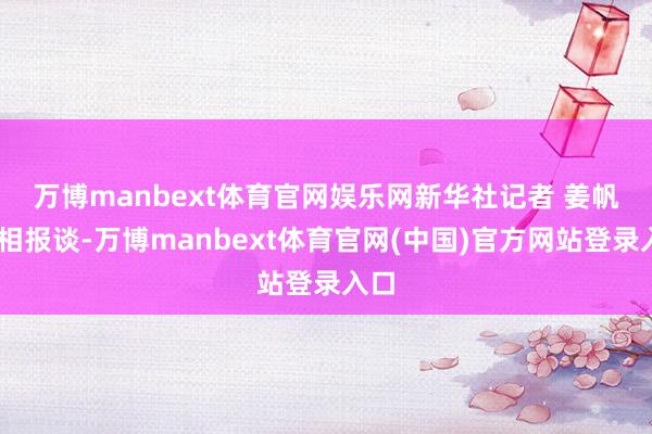 万博manbext体育官网娱乐网　　新华社记者 姜帆 照相报谈-万博manbext体育官网(中国)官方网站登录入口