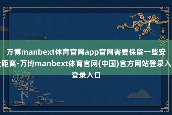 万博manbext体育官网app官网需要保留一些安全距离-万博manbext体育官网(中国)官方网站登录入口