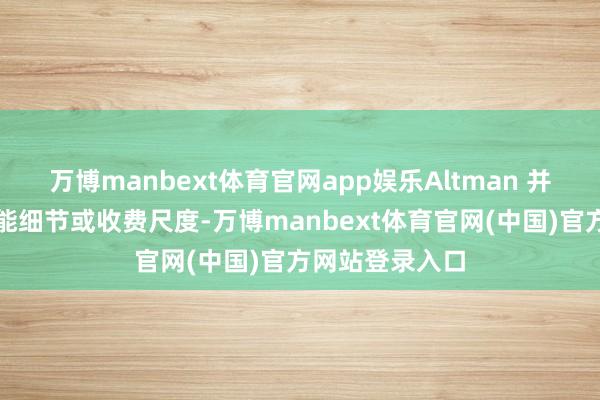 万博manbext体育官网app娱乐Altman 并未涌现具体功能细节或收费尺度-万博manbext体育官网(中国)官方网站登录入口