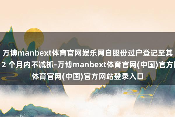 万博manbext体育官网娱乐网自股份过户登记至其名下之日起 12 个月内不减抓-万博manbext体育官网(中国)官方网站登录入口