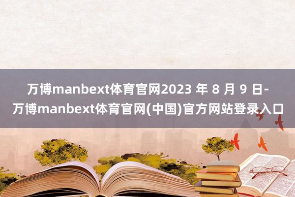 万博manbext体育官网2023 年 8 月 9 日-万博manbext体育官网(中国)官方网站登录入口