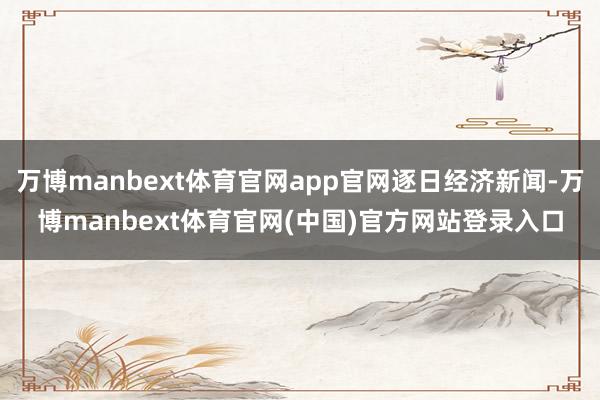 万博manbext体育官网app官网逐日经济新闻-万博manbext体育官网(中国)官方网站登录入口