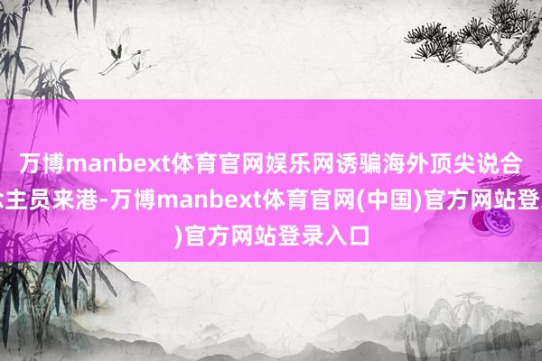 万博manbext体育官网娱乐网诱骗海外顶尖说合东说念主员来港-万博manbext体育官网(中国)官方网站登录入口