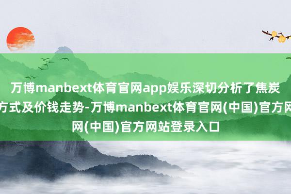 万博manbext体育官网app娱乐深切分析了焦炭商场的供需方式及价钱走势-万博manbext体育官网(中国)官方网站登录入口