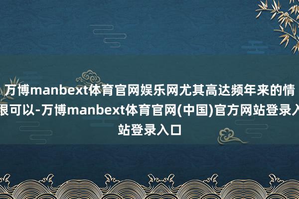 万博manbext体育官网娱乐网尤其高达频年来的情状很可以-万博manbext体育官网(中国)官方网站登录入口