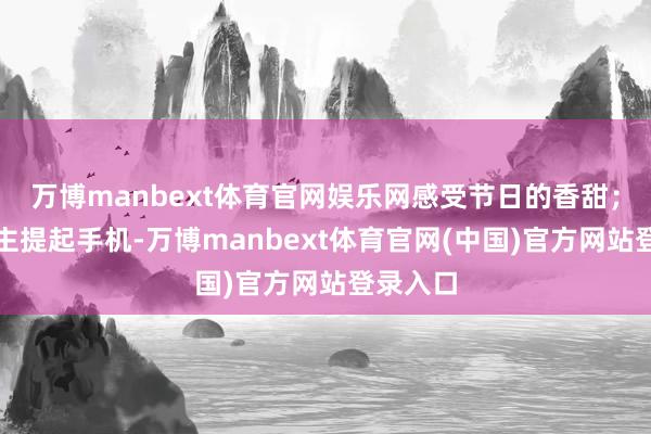 万博manbext体育官网娱乐网感受节日的香甜；有东谈主提起手机-万博manbext体育官网(中国)官方网站登录入口