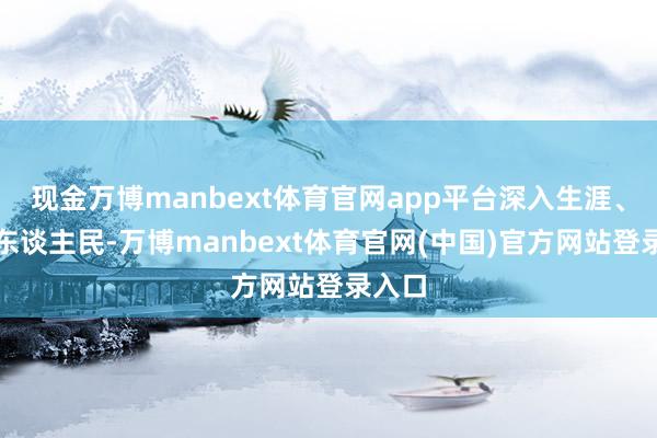 现金万博manbext体育官网app平台深入生涯、深入东谈主民-万博manbext体育官网(中国)官方网站登录入口