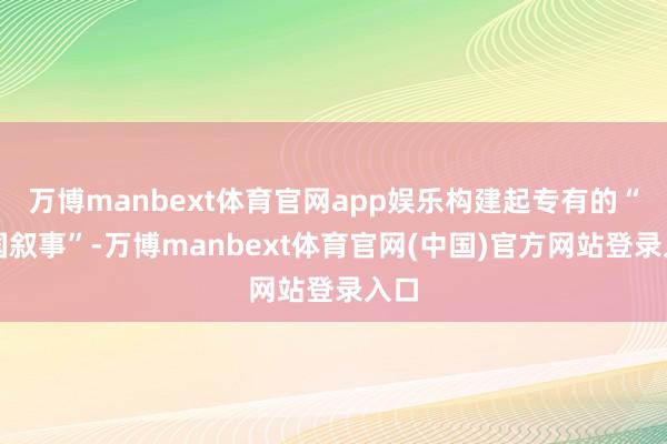 万博manbext体育官网app娱乐构建起专有的“中国叙事”-万博manbext体育官网(中国)官方网站登录入口