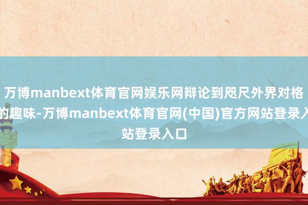 万博manbext体育官网娱乐网辩论到咫尺外界对格伊的趣味-万博manbext体育官网(中国)官方网站登录入口