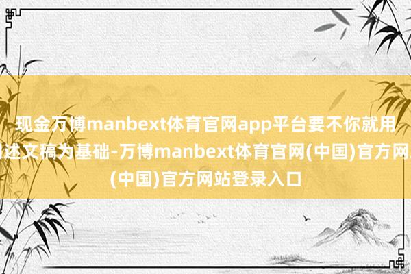 现金万博manbext体育官网app平台要不你就用之前那篇阐述文稿为基础-万博manbext体育官网(中国)官方网站登录入口
