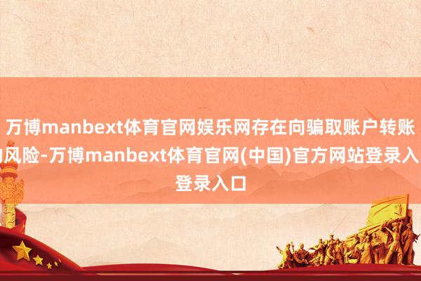 万博manbext体育官网娱乐网存在向骗取账户转账的风险-万博manbext体育官网(中国)官方网站登录入口