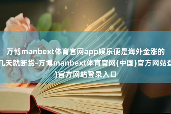 万博manbext体育官网app娱乐便是海外金涨的时候没几天就断货-万博manbext体育官网(中国)官方网站登录入口
