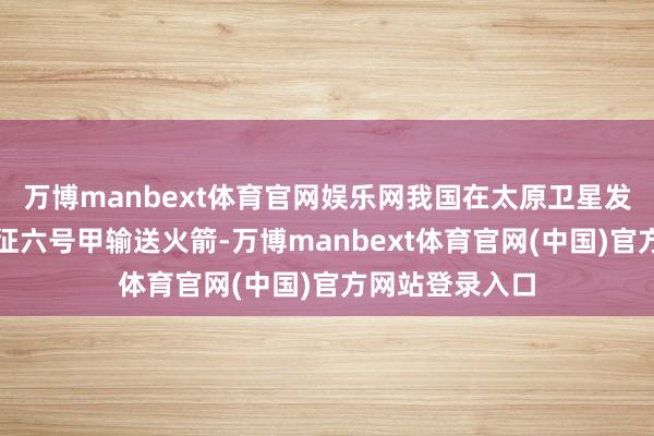 万博manbext体育官网娱乐网我国在太原卫星发掷中心使用长征六号甲输送火箭-万博manbext体育官网(中国)官方网站登录入口