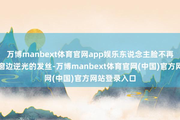 万博manbext体育官网app娱乐东说念主脸不再是一派黑;窗边逆光的发丝-万博manbext体育官网(中国)官方网站登录入口