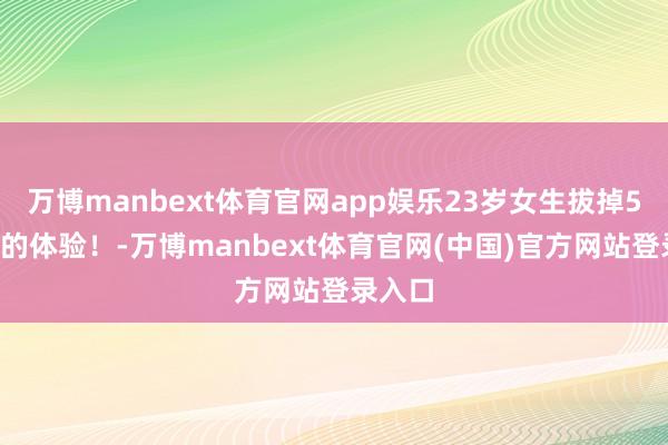 万博manbext体育官网app娱乐23岁女生拔掉57颗牙的体验！-万博manbext体育官网(中国)官方网站登录入口