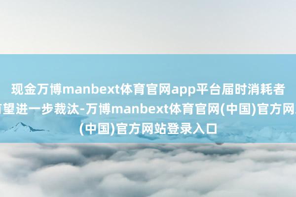 现金万博manbext体育官网app平台届时消耗者用油资本有望进一步裁汰-万博manbext体育官网(中国)官方网站登录入口