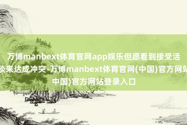 万博manbext体育官网app娱乐但愿看到接受活动而非畅谈来达成冲突-万博manbext体育官网(中国)官方网站登录入口