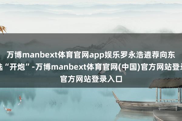 万博manbext体育官网app娱乐罗永浩遴荐向东方甄选“开炮”-万博manbext体育官网(中国)官方网站登录入口