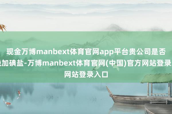 现金万博manbext体育官网app平台贵公司是否分娩加碘盐-万博manbext体育官网(中国)官方网站登录入口