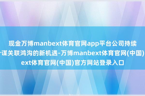 现金万博manbext体育官网app平台公司持续挖掘高端装备等计谋关联鸿沟的新机遇-万博manbext体育官网(中国)官方网站登录入口