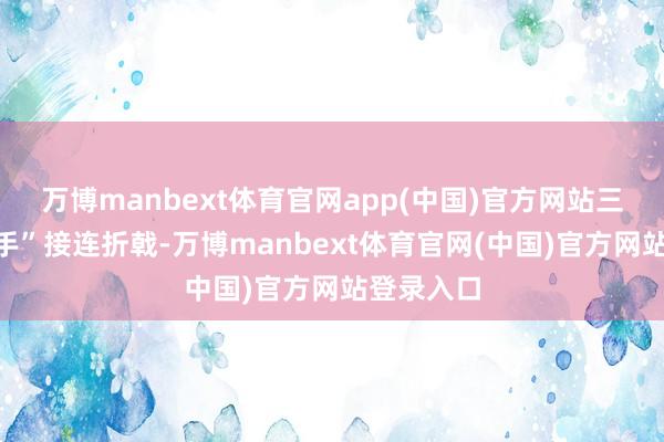 万博manbext体育官网app(中国)官方网站三任“一霸手”接连折戟-万博manbext体育官网(中国)官方网站登录入口