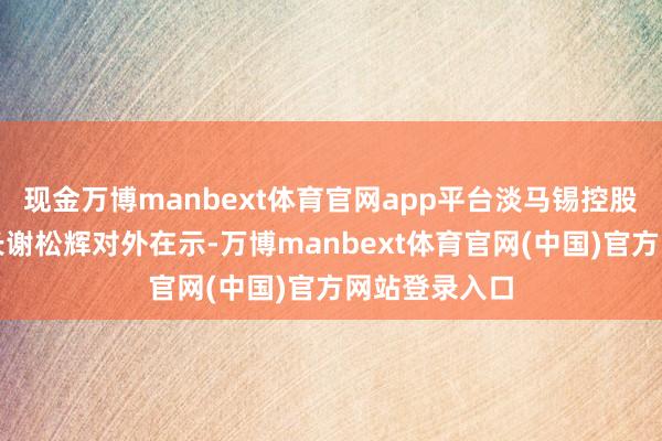 现金万博manbext体育官网app平台淡马锡控股副首席推论长谢松辉对外在示-万博manbext体育官网(中国)官方网站登录入口