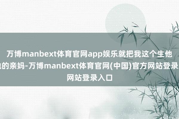 万博manbext体育官网app娱乐就把我这个生他养他的亲妈-万博manbext体育官网(中国)官方网站登录入口