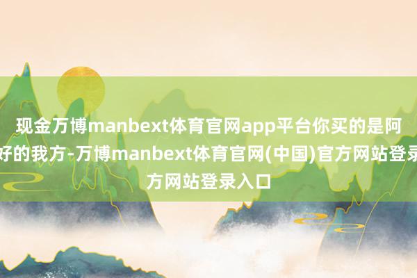 现金万博manbext体育官网app平台你买的是阿谁更好的我方-万博manbext体育官网(中国)官方网站登录入口