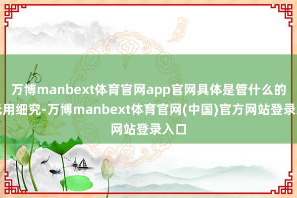 万博manbext体育官网app官网具体是管什么的咱无用细究-万博manbext体育官网(中国)官方网站登录入口