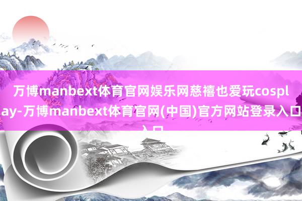 万博manbext体育官网娱乐网慈禧也爱玩cosplay-万博manbext体育官网(中国)官方网站登录入口