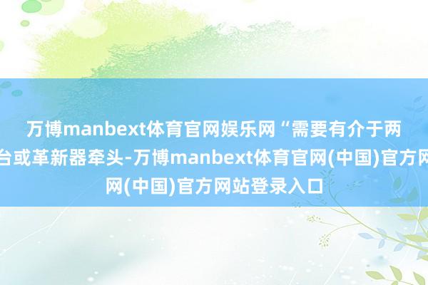 万博manbext体育官网娱乐网　　“需要有介于两者之间的平台或革新器牵头-万博manbext体育官网(中国)官方网站登录入口