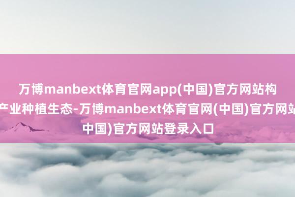万博manbext体育官网app(中国)官方网站构建全链条产业种植生态-万博manbext体育官网(中国)官方网站登录入口