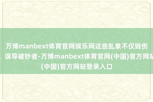 万博manbext体育官网娱乐网这些乱象不仅毁伤企业商誉、误导破钞者-万博manbext体育官网(中国)官方网站登录入口