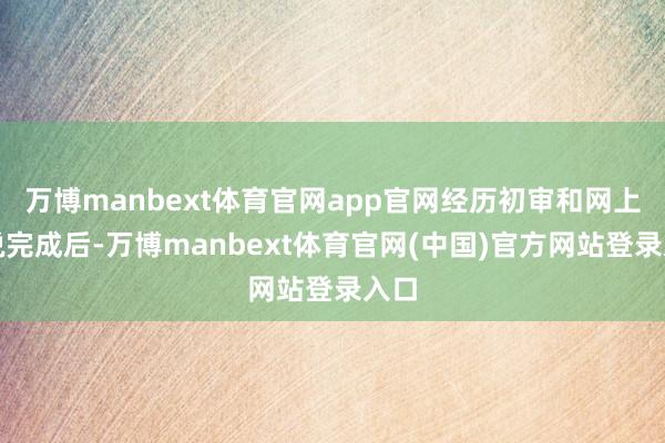 万博manbext体育官网app官网经历初审和网上陈说完成后-万博manbext体育官网(中国)官方网站登录入口