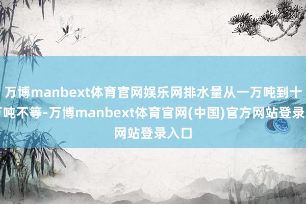 万博manbext体育官网娱乐网排水量从一万吨到十一万吨不等-万博manbext体育官网(中国)官方网站登录入口