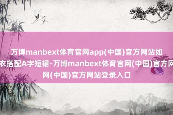万博manbext体育官网app(中国)官方网站如故用宽松毛衣搭配A字短裙-万博manbext体育官网(中国)官方网站登录入口