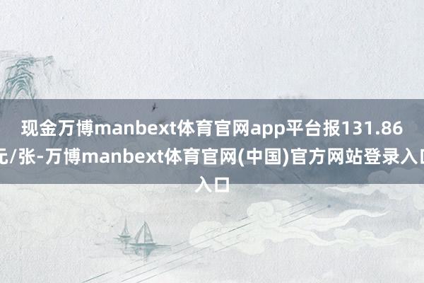 现金万博manbext体育官网app平台报131.86元/张-万博manbext体育官网(中国)官方网站登录入口