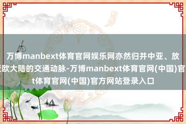 万博manbext体育官网娱乐网亦然归并中亚、放射扫数这个词亚欧大陆的交通动脉-万博manbext体育官网(中国)官方网站登录入口