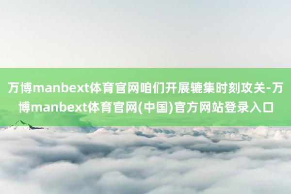 万博manbext体育官网咱们开展辘集时刻攻关-万博manbext体育官网(中国)官方网站登录入口