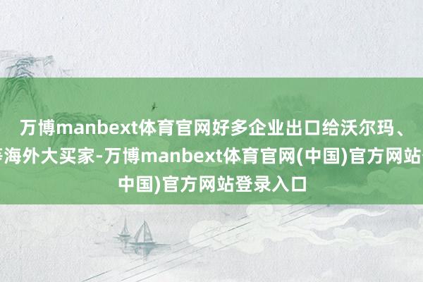 万博manbext体育官网好多企业出口给沃尔玛、家乐福等海外大买家-万博manbext体育官网(中国)官方网站登录入口
