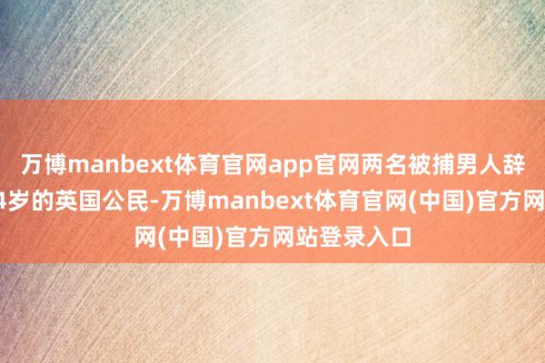 万博manbext体育官网app官网两名被捕男人辞别为别称24岁的英国公民-万博manbext体育官网(中国)官方网站登录入口